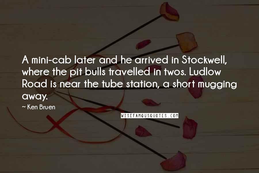 Ken Bruen Quotes: A mini-cab later and he arrived in Stockwell, where the pit bulls travelled in twos. Ludlow Road is near the tube station, a short mugging away.