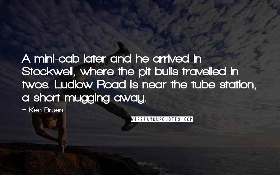 Ken Bruen Quotes: A mini-cab later and he arrived in Stockwell, where the pit bulls travelled in twos. Ludlow Road is near the tube station, a short mugging away.