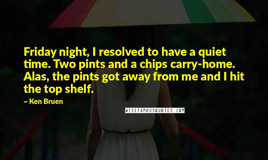 Ken Bruen Quotes: Friday night, I resolved to have a quiet time. Two pints and a chips carry-home. Alas, the pints got away from me and I hit the top shelf.