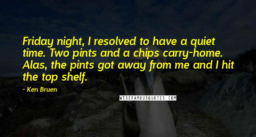 Ken Bruen Quotes: Friday night, I resolved to have a quiet time. Two pints and a chips carry-home. Alas, the pints got away from me and I hit the top shelf.