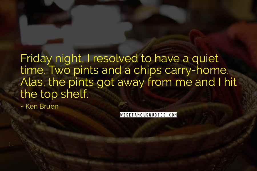 Ken Bruen Quotes: Friday night, I resolved to have a quiet time. Two pints and a chips carry-home. Alas, the pints got away from me and I hit the top shelf.