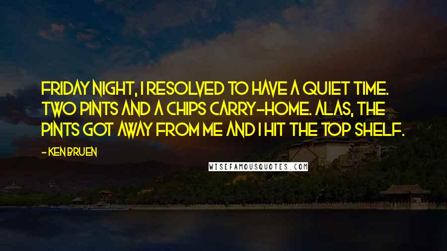 Ken Bruen Quotes: Friday night, I resolved to have a quiet time. Two pints and a chips carry-home. Alas, the pints got away from me and I hit the top shelf.