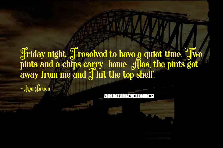 Ken Bruen Quotes: Friday night, I resolved to have a quiet time. Two pints and a chips carry-home. Alas, the pints got away from me and I hit the top shelf.