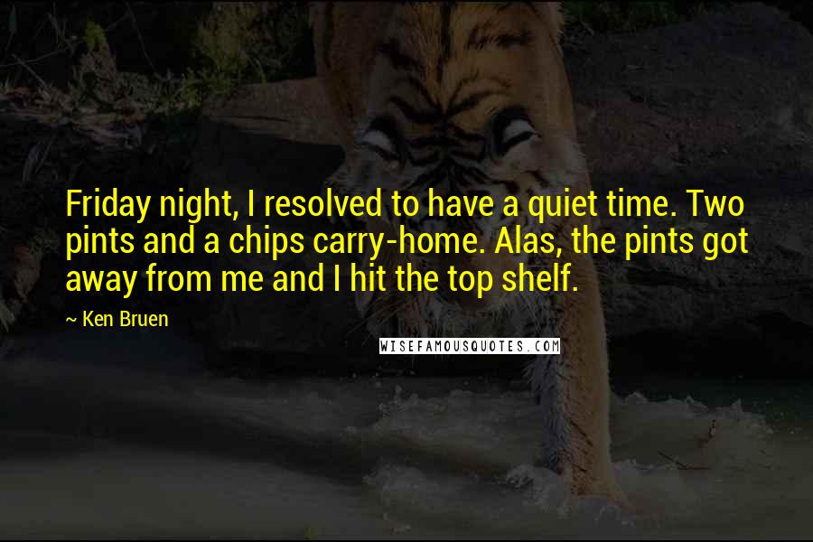 Ken Bruen Quotes: Friday night, I resolved to have a quiet time. Two pints and a chips carry-home. Alas, the pints got away from me and I hit the top shelf.