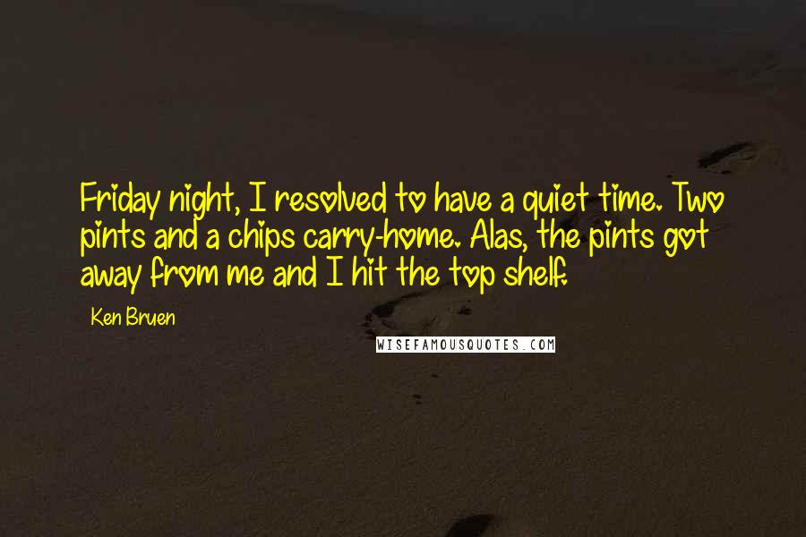 Ken Bruen Quotes: Friday night, I resolved to have a quiet time. Two pints and a chips carry-home. Alas, the pints got away from me and I hit the top shelf.