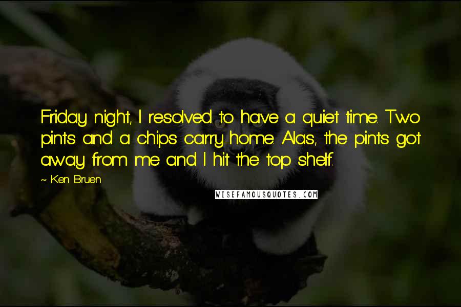 Ken Bruen Quotes: Friday night, I resolved to have a quiet time. Two pints and a chips carry-home. Alas, the pints got away from me and I hit the top shelf.