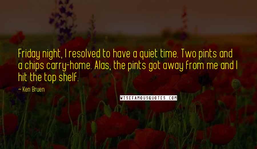 Ken Bruen Quotes: Friday night, I resolved to have a quiet time. Two pints and a chips carry-home. Alas, the pints got away from me and I hit the top shelf.