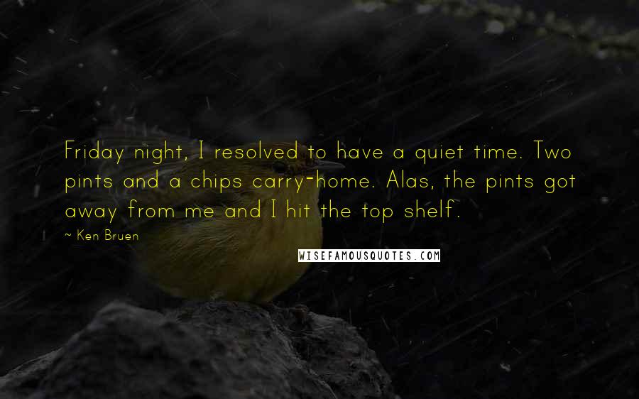 Ken Bruen Quotes: Friday night, I resolved to have a quiet time. Two pints and a chips carry-home. Alas, the pints got away from me and I hit the top shelf.