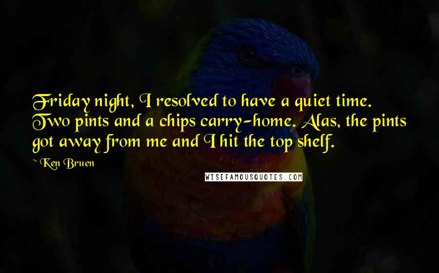 Ken Bruen Quotes: Friday night, I resolved to have a quiet time. Two pints and a chips carry-home. Alas, the pints got away from me and I hit the top shelf.