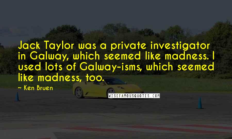 Ken Bruen Quotes: Jack Taylor was a private investigator in Galway, which seemed like madness. I used lots of Galway-isms, which seemed like madness, too.