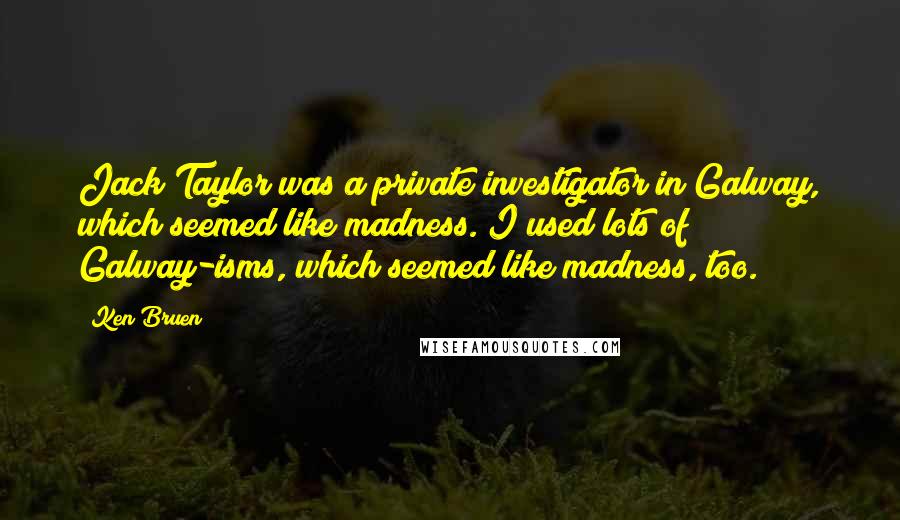 Ken Bruen Quotes: Jack Taylor was a private investigator in Galway, which seemed like madness. I used lots of Galway-isms, which seemed like madness, too.