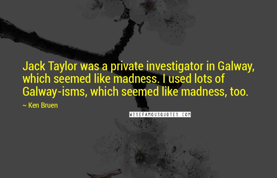 Ken Bruen Quotes: Jack Taylor was a private investigator in Galway, which seemed like madness. I used lots of Galway-isms, which seemed like madness, too.
