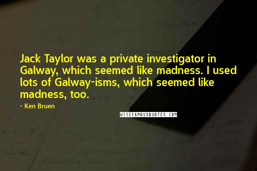 Ken Bruen Quotes: Jack Taylor was a private investigator in Galway, which seemed like madness. I used lots of Galway-isms, which seemed like madness, too.