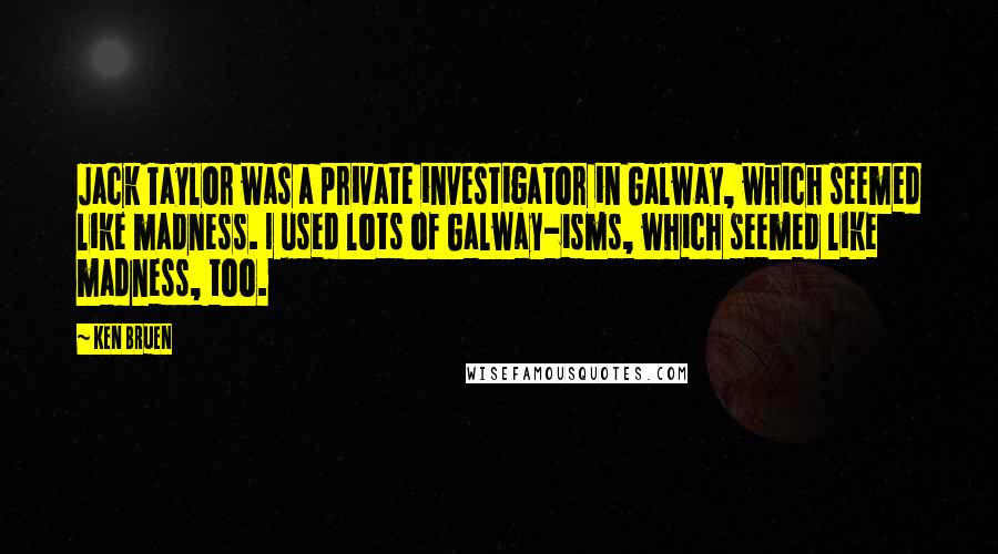 Ken Bruen Quotes: Jack Taylor was a private investigator in Galway, which seemed like madness. I used lots of Galway-isms, which seemed like madness, too.