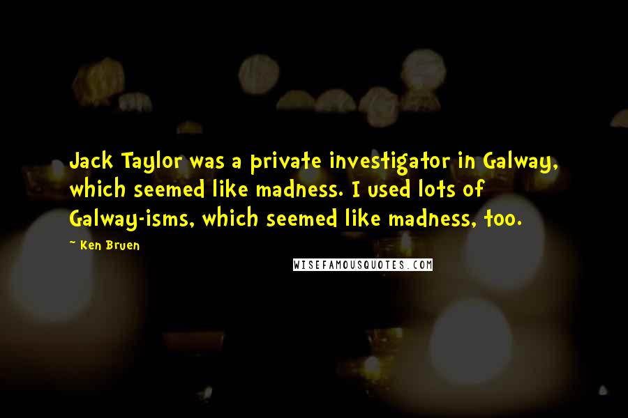 Ken Bruen Quotes: Jack Taylor was a private investigator in Galway, which seemed like madness. I used lots of Galway-isms, which seemed like madness, too.