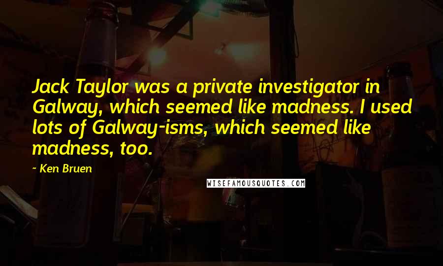 Ken Bruen Quotes: Jack Taylor was a private investigator in Galway, which seemed like madness. I used lots of Galway-isms, which seemed like madness, too.