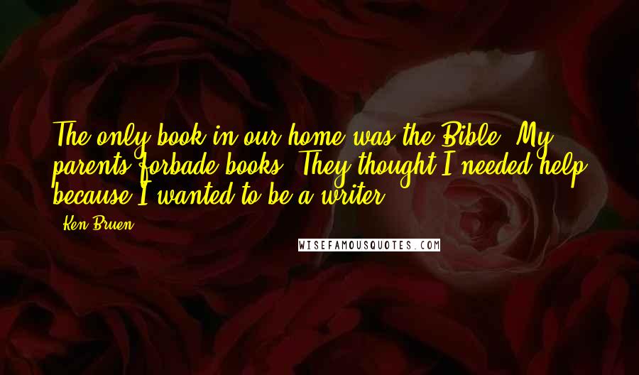 Ken Bruen Quotes: The only book in our home was the Bible. My parents forbade books. They thought I needed help because I wanted to be a writer!