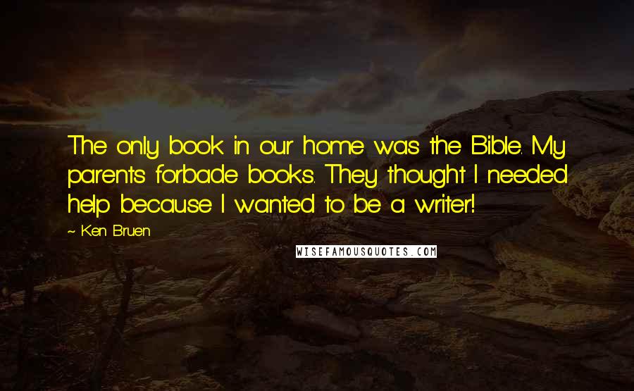 Ken Bruen Quotes: The only book in our home was the Bible. My parents forbade books. They thought I needed help because I wanted to be a writer!