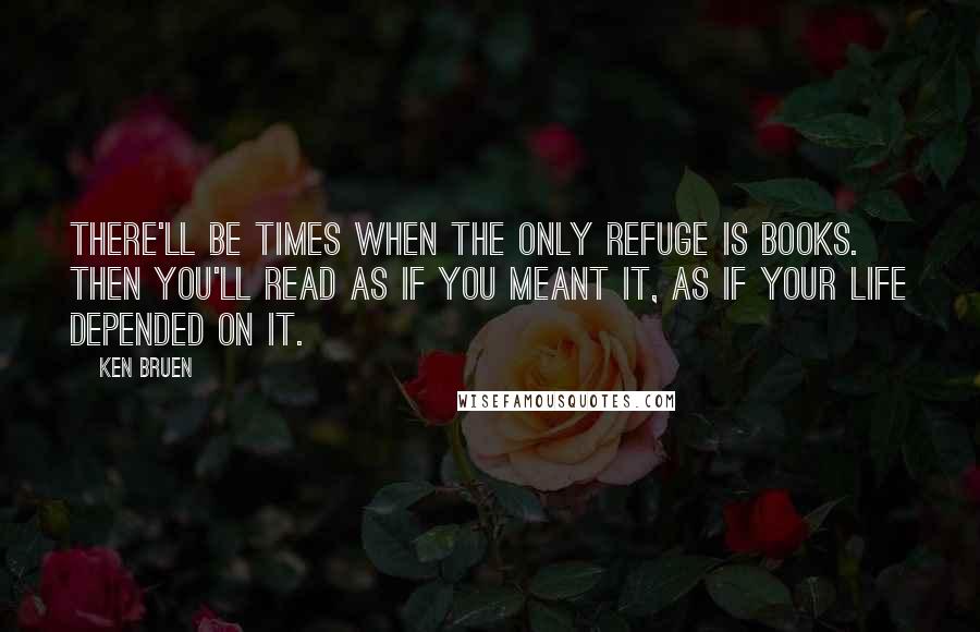 Ken Bruen Quotes: There'll be times when the only refuge is books. Then you'll read as if you meant it, as if your life depended on it.