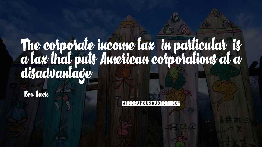 Ken Buck Quotes: The corporate income tax, in particular, is a tax that puts American corporations at a disadvantage.