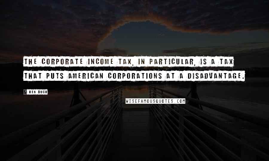 Ken Buck Quotes: The corporate income tax, in particular, is a tax that puts American corporations at a disadvantage.