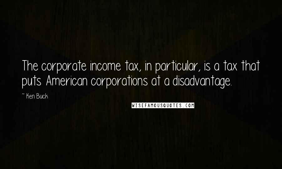 Ken Buck Quotes: The corporate income tax, in particular, is a tax that puts American corporations at a disadvantage.