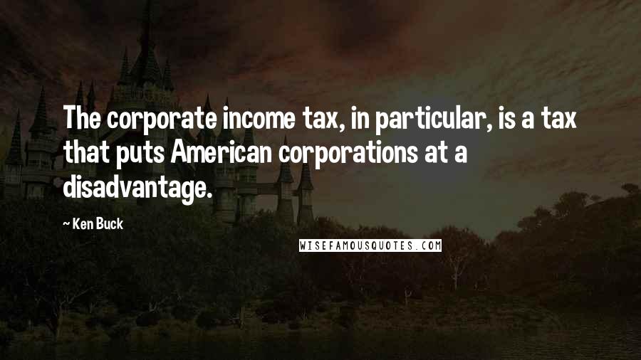 Ken Buck Quotes: The corporate income tax, in particular, is a tax that puts American corporations at a disadvantage.