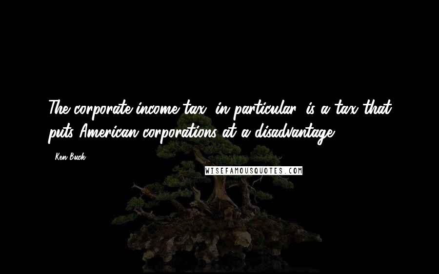 Ken Buck Quotes: The corporate income tax, in particular, is a tax that puts American corporations at a disadvantage.