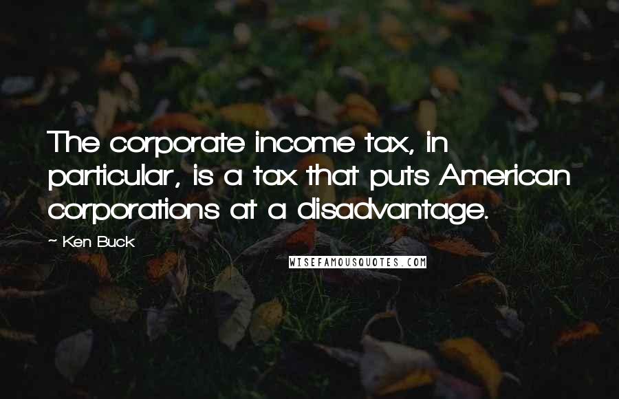 Ken Buck Quotes: The corporate income tax, in particular, is a tax that puts American corporations at a disadvantage.