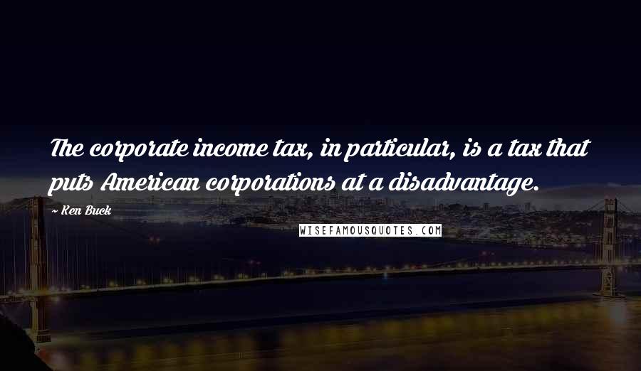 Ken Buck Quotes: The corporate income tax, in particular, is a tax that puts American corporations at a disadvantage.