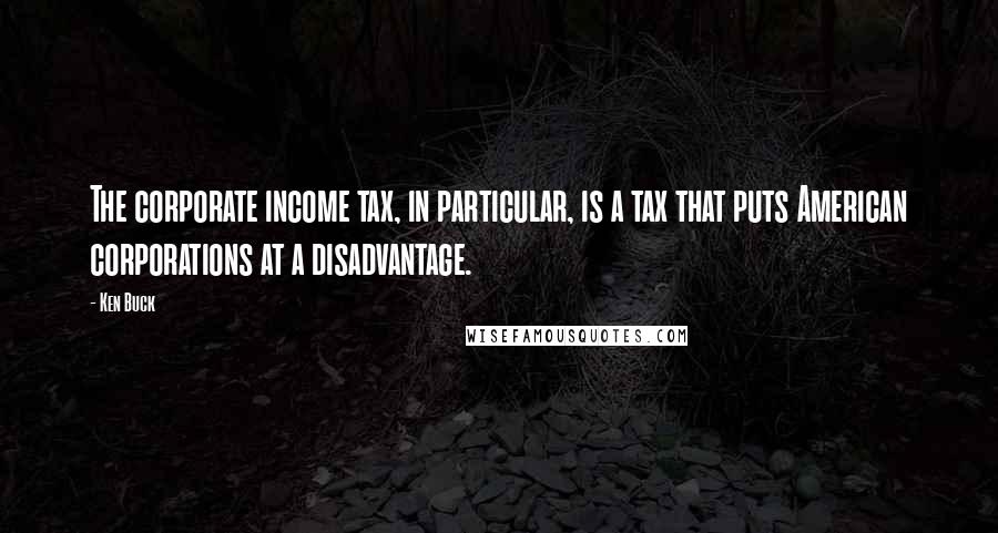 Ken Buck Quotes: The corporate income tax, in particular, is a tax that puts American corporations at a disadvantage.