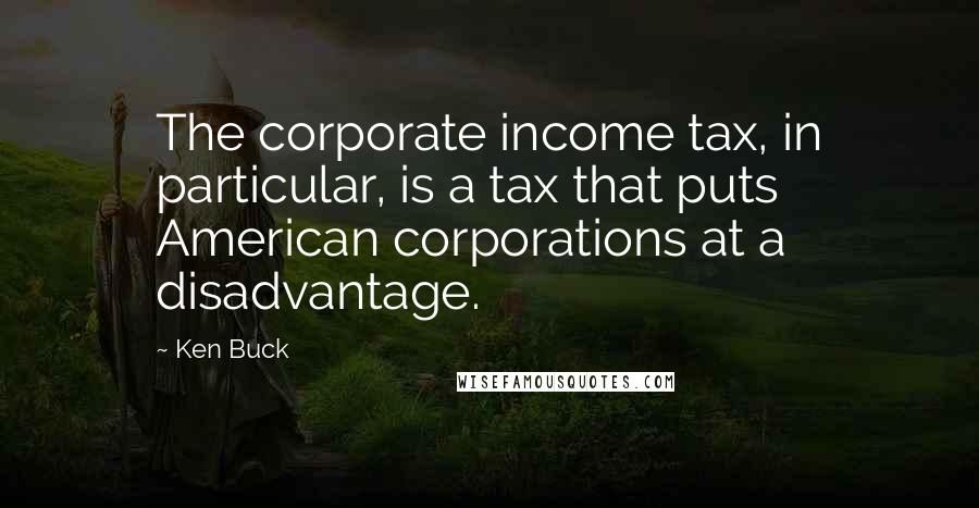 Ken Buck Quotes: The corporate income tax, in particular, is a tax that puts American corporations at a disadvantage.