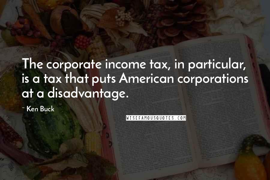 Ken Buck Quotes: The corporate income tax, in particular, is a tax that puts American corporations at a disadvantage.