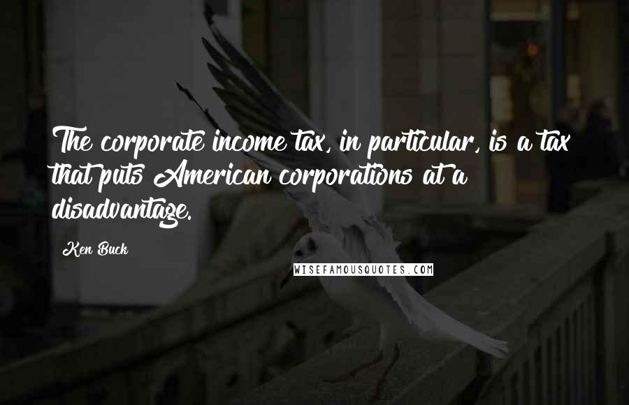 Ken Buck Quotes: The corporate income tax, in particular, is a tax that puts American corporations at a disadvantage.