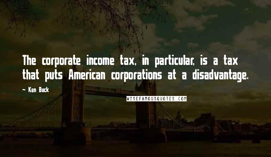 Ken Buck Quotes: The corporate income tax, in particular, is a tax that puts American corporations at a disadvantage.