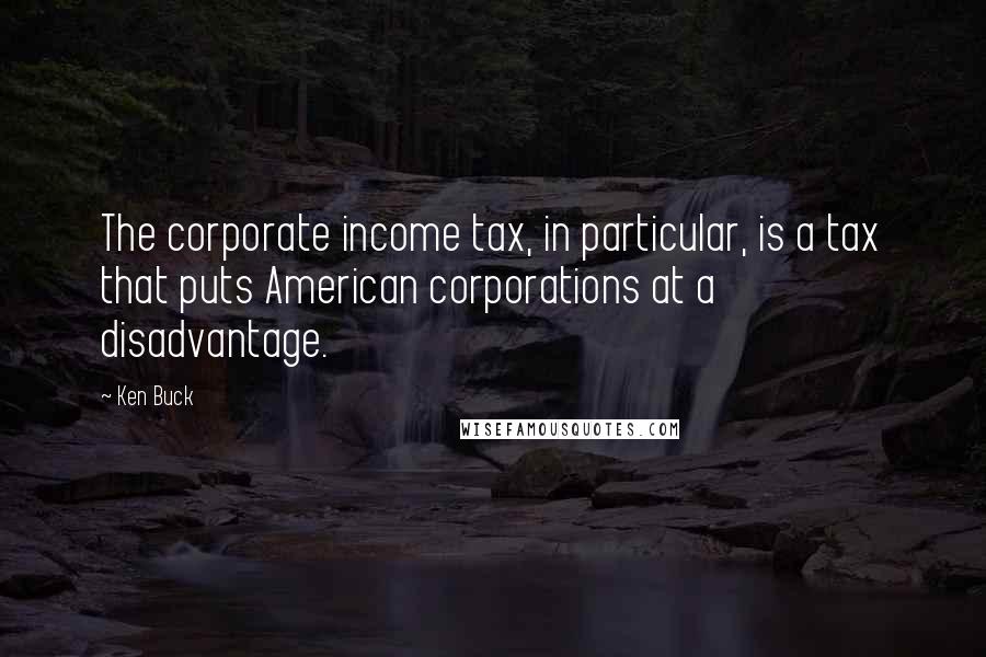 Ken Buck Quotes: The corporate income tax, in particular, is a tax that puts American corporations at a disadvantage.