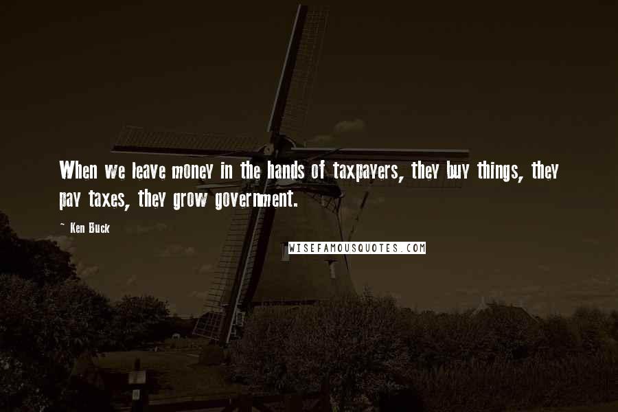 Ken Buck Quotes: When we leave money in the hands of taxpayers, they buy things, they pay taxes, they grow government.