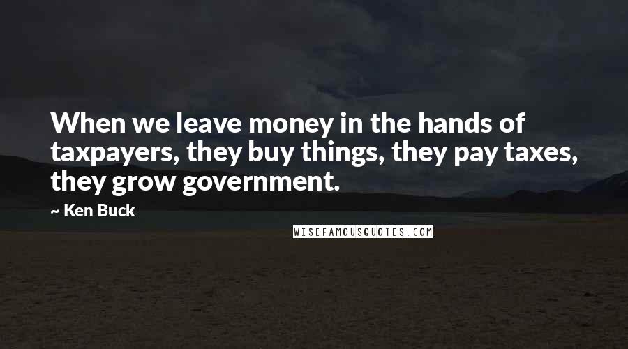 Ken Buck Quotes: When we leave money in the hands of taxpayers, they buy things, they pay taxes, they grow government.
