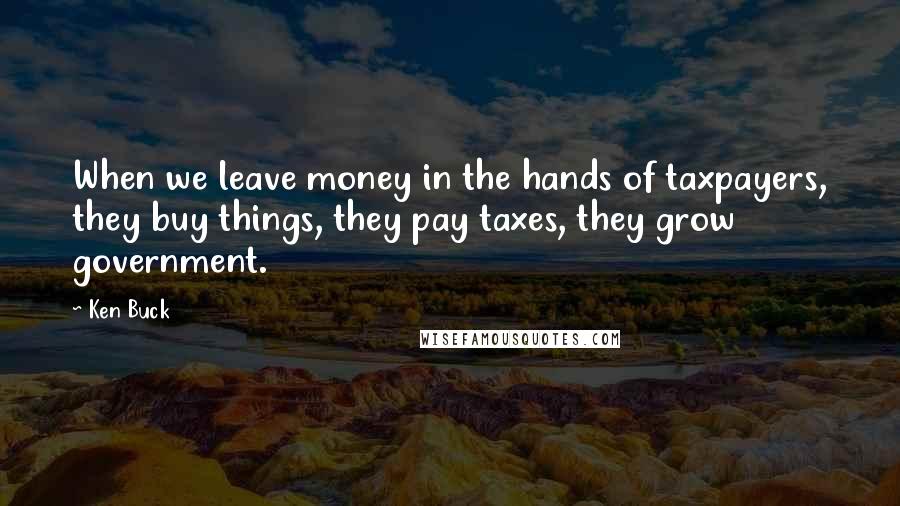 Ken Buck Quotes: When we leave money in the hands of taxpayers, they buy things, they pay taxes, they grow government.