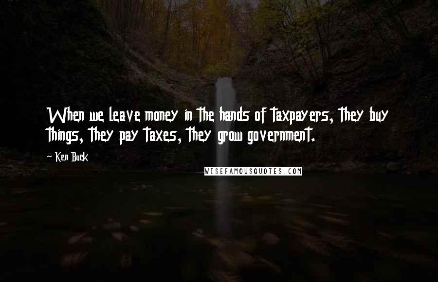 Ken Buck Quotes: When we leave money in the hands of taxpayers, they buy things, they pay taxes, they grow government.