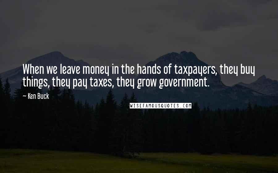 Ken Buck Quotes: When we leave money in the hands of taxpayers, they buy things, they pay taxes, they grow government.
