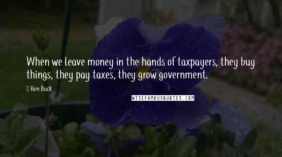 Ken Buck Quotes: When we leave money in the hands of taxpayers, they buy things, they pay taxes, they grow government.