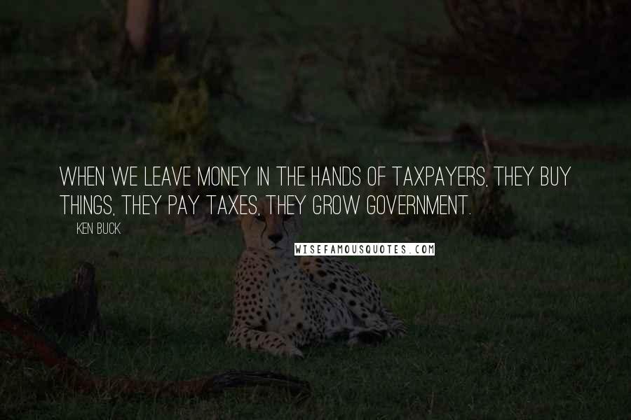 Ken Buck Quotes: When we leave money in the hands of taxpayers, they buy things, they pay taxes, they grow government.