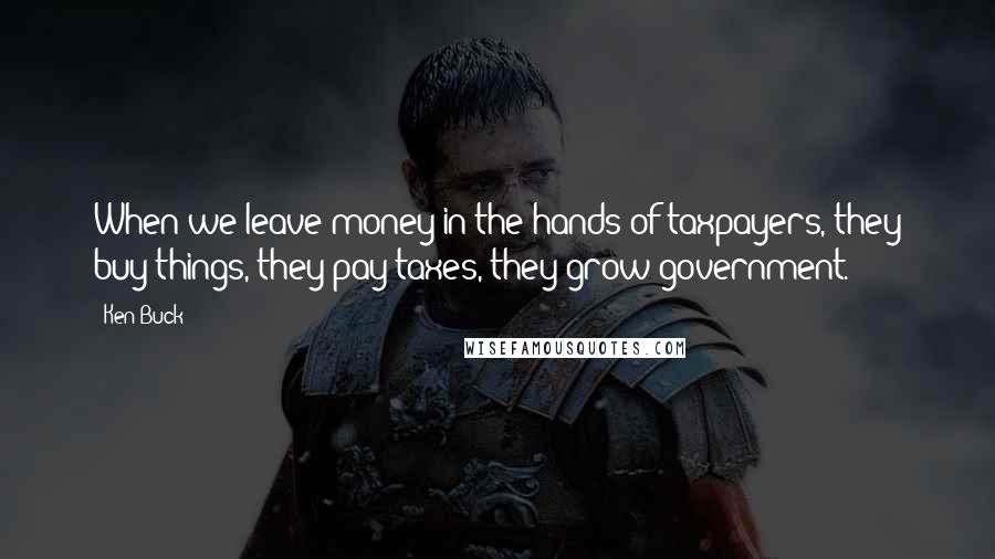 Ken Buck Quotes: When we leave money in the hands of taxpayers, they buy things, they pay taxes, they grow government.