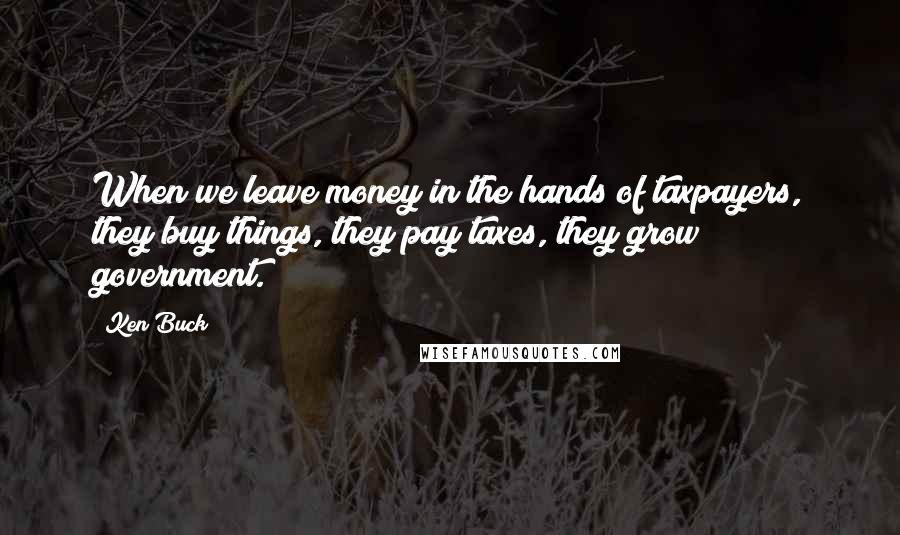 Ken Buck Quotes: When we leave money in the hands of taxpayers, they buy things, they pay taxes, they grow government.