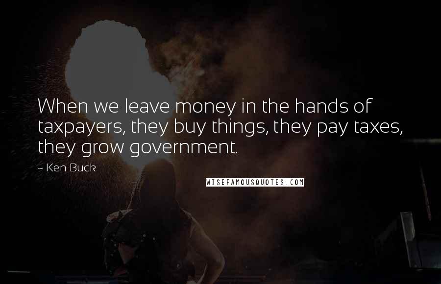 Ken Buck Quotes: When we leave money in the hands of taxpayers, they buy things, they pay taxes, they grow government.