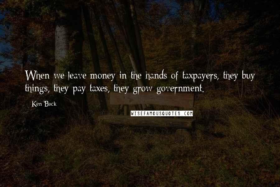 Ken Buck Quotes: When we leave money in the hands of taxpayers, they buy things, they pay taxes, they grow government.