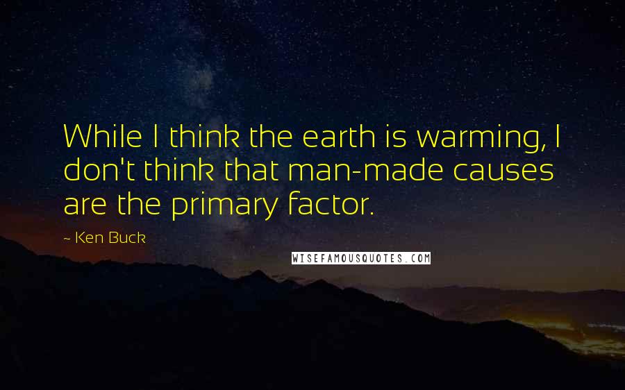 Ken Buck Quotes: While I think the earth is warming, I don't think that man-made causes are the primary factor.