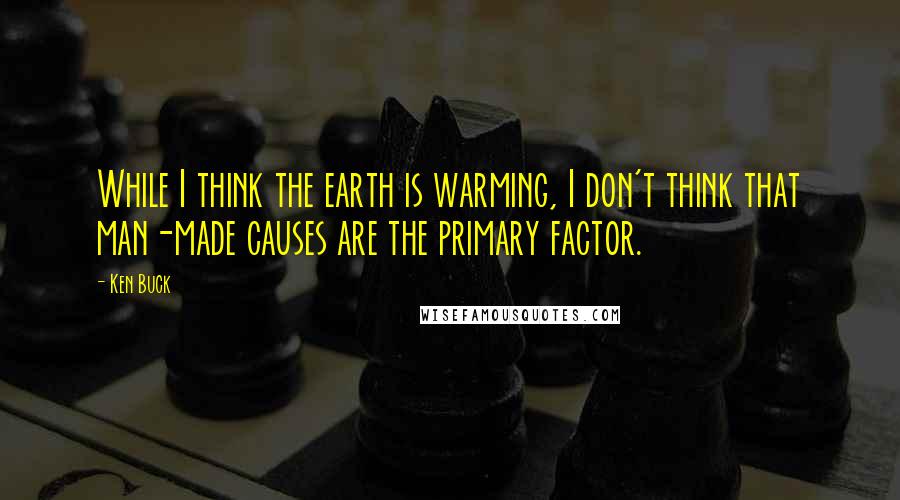 Ken Buck Quotes: While I think the earth is warming, I don't think that man-made causes are the primary factor.