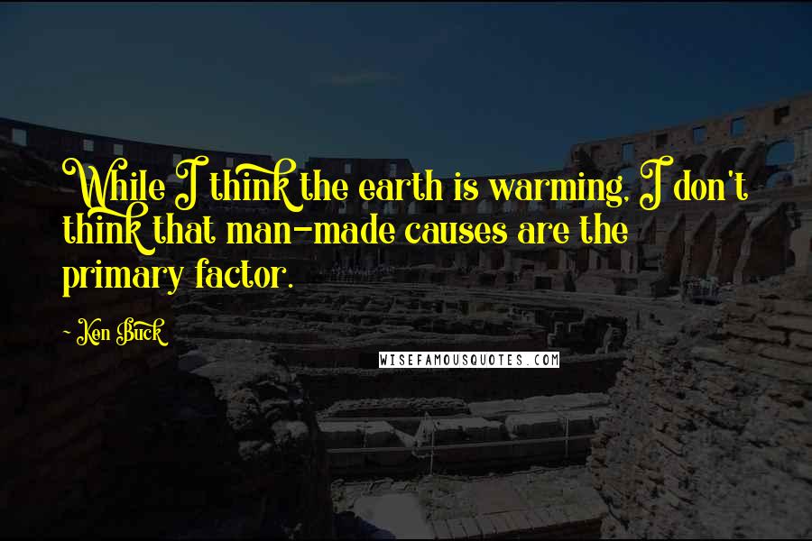 Ken Buck Quotes: While I think the earth is warming, I don't think that man-made causes are the primary factor.